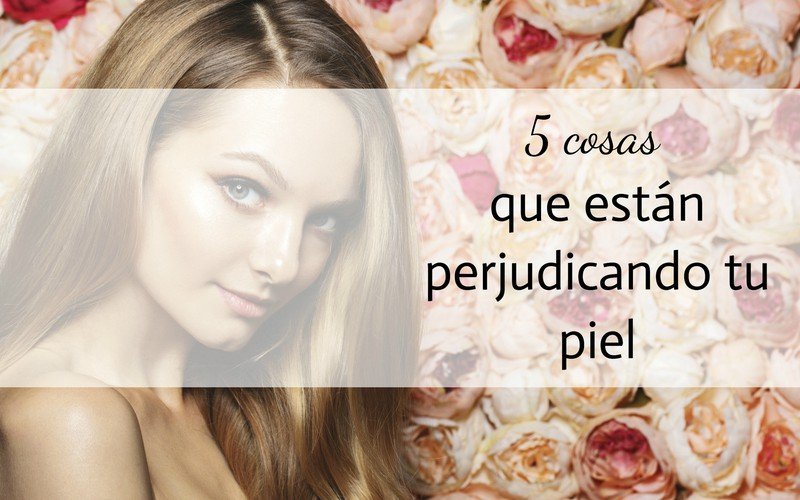 cosas que están perjudicando la piel hábitos que perjudican la salud y belleza de tu piel